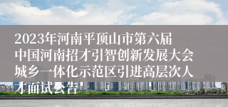 2023年河南平顶山市第六届中国河南招才引智创新发展大会城乡一体化示范区引进高层次人才面试公告