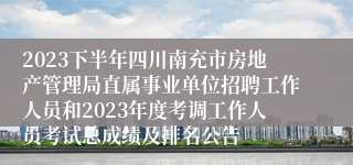 2023下半年四川南充市房地产管理局直属事业单位招聘工作人员和2023年度考调工作人员考试总成绩及排名公告