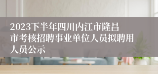 2023下半年四川内江市隆昌市考核招聘事业单位人员拟聘用人员公示