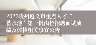 2023贵州遵义市重点人才“蓄水池”第一批岗位招聘面试成绩及体检相关事宜公告