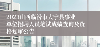 2023山西临汾市大宁县事业单位招聘人员笔试成绩查询及资格复审公告