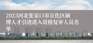 2023河北张家口市宣化区硕博人才引进进入资格复审人员名单