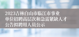 2023吉林白山市临江市事业单位招聘高层次和急需紧缺人才公告拟聘用人员公示