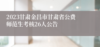 2023甘肃金昌市甘肃省公费师范生考核26人公告