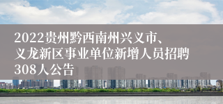 2022贵州黔西南州兴义市、义龙新区事业单位新增人员招聘308人公告