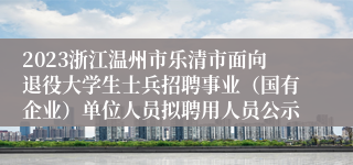 2023浙江温州市乐清市面向退役大学生士兵招聘事业（国有企业）单位人员拟聘用人员公示