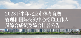 2023下半年北京市体育竞赛管理和国际交流中心招聘工作人员综合成绩及综合排名公告