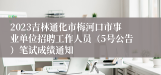 2023吉林通化市梅河口市事业单位招聘工作人员（5号公告）笔试成绩通知