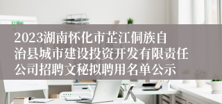 2023湖南怀化市芷江侗族自治县城市建设投资开发有限责任公司招聘文秘拟聘用名单公示