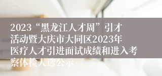 2023“黑龙江人才周”引才活动暨大庆市大同区2023年医疗人才引进面试成绩和进入考察体检人选公示