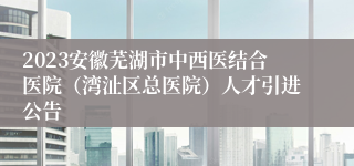 2023安徽芜湖市中西医结合医院（湾沚区总医院）人才引进公告