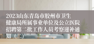 2023山东青岛市胶州市卫生健康局所属事业单位及公立医院招聘第二批工作人员考察递补通知（二）