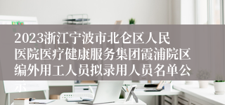 2023浙江宁波市北仑区人民医院医疗健康服务集团霞浦院区编外用工人员拟录用人员名单公示