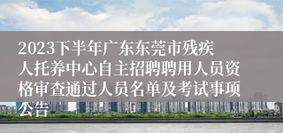 2023下半年广东东莞市残疾人托养中心自主招聘聘用人员资格审查通过人员名单及考试事项公告