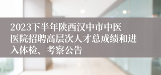 2023下半年陕西汉中市中医医院招聘高层次人才总成绩和进入体检、考察公告