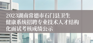 2023湖南常德市石门县卫生健康系统招聘专业技术人才结构化面试考核成绩公示