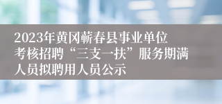 2023年黄冈蕲春县事业单位考核招聘“三支一扶”服务期满人员拟聘用人员公示