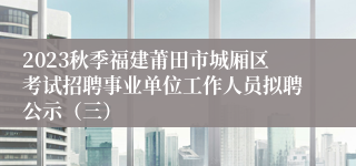 2023秋季福建莆田市城厢区考试招聘事业单位工作人员拟聘公示（三）