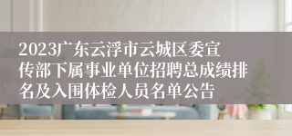 2023广东云浮市云城区委宣传部下属事业单位招聘总成绩排名及入围体检人员名单公告