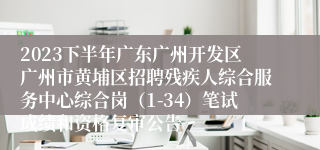 2023下半年广东广州开发区广州市黄埔区招聘残疾人综合服务中心综合岗（1-34）笔试成绩和资格复审公告