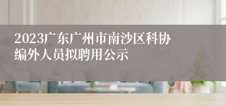 2023广东广州市南沙区科协编外人员拟聘用公示