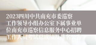 2023四川中共南充市委巡察工作领导小组办公室下属事业单位南充市巡察信息服务中心招聘工作人员考试总成绩及排名公告