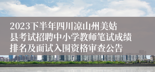 2023下半年四川凉山州美姑县考试招聘中小学教师笔试成绩排名及面试入围资格审查公告