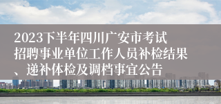 2023下半年四川广安市考试招聘事业单位工作人员补检结果、递补体检及调档事宜公告