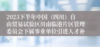 2023下半年中国（四川）自由贸易试验区川南临港片区管理委员会下属事业单位引进人才补充公告