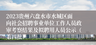 2023贵州六盘水市水城区面向社会招聘事业单位工作人员政审考察结果及拟聘用人员公示（第四批）