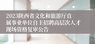 2023陕西省文化和旅游厅直属事业单位自主招聘高层次人才现场资格复审公告