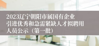 2023辽宁朝阳市属国有企业引进优秀和急需紧缺人才拟聘用人员公示（第一批）