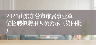 2023山东东营市市属事业单位招聘拟聘用人员公示（第四批）