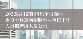 2022四川资阳市乐至县面向退役士兵定向招聘事业单位工作人员拟聘用人员公示