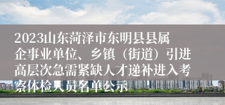 2023山东菏泽市东明县县属企事业单位、乡镇（街道）引进高层次急需紧缺人才递补进入考察体检人员名单公示