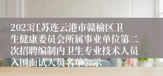 2023江苏连云港市赣榆区卫生健康委员会所属事业单位第二次招聘编制内卫生专业技术人员入围面试人员名单公示