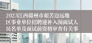 2023江西赣州市艰苦边远地区事业单位招聘递补入闱面试人员名单及面试前资格审查有关事项公告