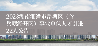 2023湖南湘潭市岳塘区（含岳塘经开区）事业单位人才引进22人公告