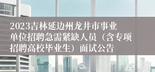 2023吉林延边州龙井市事业单位招聘急需紧缺人员（含专项招聘高校毕业生）面试公告