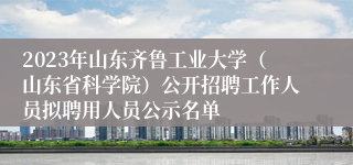 2023年山东齐鲁工业大学（山东省科学院）公开招聘工作人员拟聘用人员公示名单