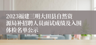 2023福建三明大田县自然资源局补招聘人员面试成绩及入围体检名单公示