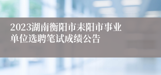 2023湖南衡阳市耒阳市事业单位选聘笔试成绩公告