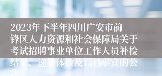 2023年下半年四川广安市前锋区人力资源和社会保障局关于考试招聘事业单位工作人员补检结果、递补体检及调档事宜的公告