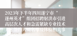 2023年下半年四川遂宁市“遂州英才”组团招聘射洪市引进高层次人才和急需紧缺专业技术人才签约人员名单及体检相关事宜的公告