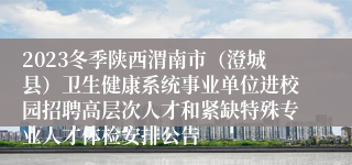 2023冬季陕西渭南市（澄城县）卫生健康系统事业单位进校园招聘高层次人才和紧缺特殊专业人才体检安排公告