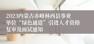 2023内蒙古赤峰林西县事业单位“绿色通道”引进人才资格复审及面试通知