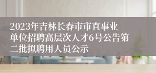 2023年吉林长春市市直事业单位招聘高层次人才6号公告第二批拟聘用人员公示