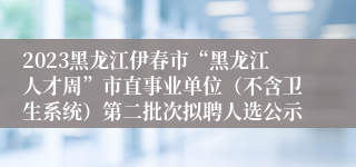 2023黑龙江伊春市“黑龙江人才周”市直事业单位（不含卫生系统）第二批次拟聘人选公示 