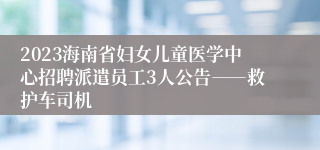 2023海南省妇女儿童医学中心招聘派遣员工3人公告――救护车司机