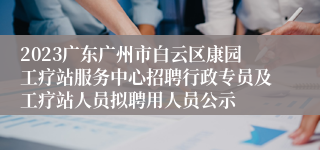2023广东广州市白云区康园工疗站服务中心招聘行政专员及工疗站人员拟聘用人员公示
